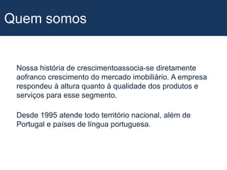 Quem somosNossa história de crescimentoassocia-se diretamente aofranco crescimento do mercado imobiliário. A empresa respondeu à altura quanto à qualidade dos produtos e serviços para esse segmento.Desde 1995 atende todo território nacional, além de Portugal e países de língua portuguesa.
