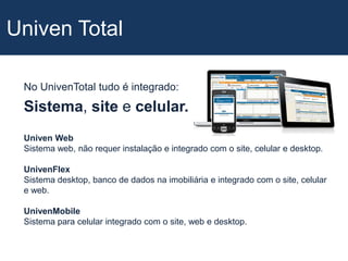 Univen TotalNo UnivenTotal tudo é integrado:Sistema, site e celular.Univen WebSistema web, não requer instalação e integrado com o site, celular e desktop.UnivenFlexSistema desktop, banco de dados na imobiliária e integrado com o site, celular e web.UnivenMobileSistema para celular integrado com o site, web e desktop.