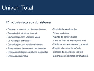 Univen TotalPrincipais recursos do sistema:- Controle de atendimentos- Avisos e retornos- Agenda de compromissos- Envio de fotos do imóvel por e-mail- Cartão de visita do corretor por e-mail- Registro de visitas de imóveis- Controle de reservas de imóveis- Exportação de contatos para Outlook Cadastro e consulta de clientes e imóveis- Consulta de imóveis na internet - Comunicação com o Google Maps- Comunicação entre redes- Comunicação com portais de Imóveis- Emissão de recibos e notas promissórias- Emissão de listagens, relatórios e etiquetas- Emissão de contratosUniven Total - DiferenciaisHot SitesDiversos modelos e cores para sua escolha