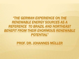 “THE GERMAN EXPERIENCE ON THE
RENEWABLE ENERGY SOURCES AS A
REFERENCE TO BRAZIL AND NORTHEAST
BENEFIT FROM THEIR ENORMOUS RENEWABLE
POTENTIAL”
PROF. DR. JOHANNES MÜLLER
 
