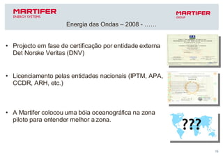 Projecto em fase de certificação por entidade externa Det Norske Veritas (DNV) Licenciamento pelas entidades nacionais (IPTM, APA, CCDR, ARH, etc.)  A Martifer colocou uma bóia oceanográfica na zona piloto para entender melhor a zona. Energia das Ondas – 2008 - …… 