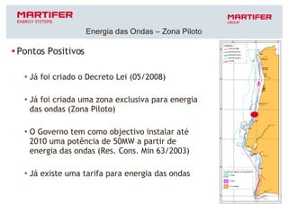 Pontos Positivos Já foi criado o Decreto Lei (05/2008) Já foi criada uma zona exclusiva para energia das ondas (Zona Piloto) O Governo tem como objectivo instalar até 2010 uma potência de 50MW a partir de energia das ondas (Res. Cons. Min 63/2003) Já existe uma tarifa para energia das ondas Energia das Ondas – Zona Piloto 
