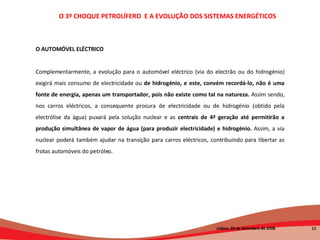 O AUTOMÓVEL ELÉCTRICO Complementarmente, a evolução para o automóvel eléctrico (via do electrão ou do hidrogénio) exigirá mais consumo de electricidade ou  de hidrogénio, e este, convém recordá-lo, não é uma fonte de energia, apenas um transportador, pois não existe como tal na natureza.  Assim sendo, nos carros eléctricos, a consequente procura de electricidade ou de hidrogénio (obtido pela electrólise da água) puxará pela solução nuclear e as  centrais de 4ª geração até permitirão a produção simultânea de vapor de água (para produzir electricidade) e hidrogénio.  Assim, a via nuclear poderá também ajudar na transição para carros eléctricos, contribuindo para libertar as frotas automóveis do petróleo. O 3º CHOQUE PETROLÍFERO  E A EVOLUÇÃO DOS SISTEMAS ENERGÉTICOS   Lisboa, 20 de Setembro de 2008  