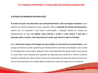 O 3º CHOQUE PETROLÍFERO  E A EVOLUÇÃO DOS SISTEMAS ENERGÉTICOS   Lisboa, 20 de Setembro de 2008  O SISTEMA ELECTROPRODUTOR PORTUGUÊS O nuclear será pois uma alternativa aos combustíveis fósseis e não às energias renováveis.  Isso é evidente no sistema português em que, segundo a REN,  a expansão do sistema electroprodutor , mesmo com as renováveis e com toda a conservação e utilização racional de energia que desejavelmente se faça,  vai implicar novas centrais a carvão e a gás natural .  É aqui que a discussão sobre o nuclear, como alternativa ao carvão e gás natural se põe em Portugal. Mas a  alternativa nuclear em Portugal, em nossa opinião, só será viável num quadro ibérico , quer porque precisamos da rede espanhola para dinamicamente acomodar perturbações numa central em Portugal, pois a nossa rede é “pequena” face a essa dimensão dum grupo nuclear, quer porque os custos fixos muito elevados dum aparelho de segurança para controlar as centrais nucleares deverão ser diluídos por várias centrais. Face à nossa dimensão não iríamos ter várias centrais e por isso tal só será possível num contexto ibérico através dum sistema de segurança luso-espanhol. 