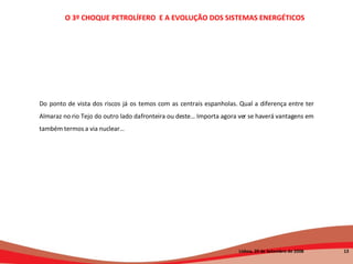 O 3º CHOQUE PETROLÍFERO  E A EVOLUÇÃO DOS SISTEMAS ENERGÉTICOS   Lisboa, 20 de Setembro de 2008  Do ponto de vista dos riscos já os temos com as centrais espanholas. Qual a diferença entre ter Almaraz no rio Tejo do outro lado da fronteira ou deste… Importa agora ver se haverá vantagens em também termos a via nuclear… 