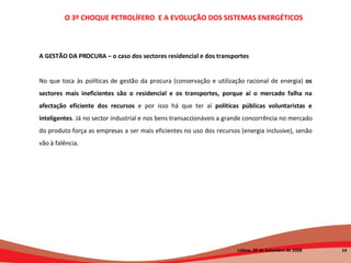 A GESTÃO DA PROCURA – o caso dos sectores residencial e dos transportes No que toca às políticas de gestão da procura (conservação e utilização racional de energia)  os sectores mais ineficientes são o residencial e os transportes, porque aí o mercado falha na afectação eficiente dos recursos  e por isso há que ter aí  políticas públicas voluntaristas e inteligentes . Já no sector industrial e nos bens transaccionáveis a grande concorrência no mercado do produto força as empresas a ser mais eficientes no uso dos recursos (energia inclusive), senão vão à falência. O 3º CHOQUE PETROLÍFERO  E A EVOLUÇÃO DOS SISTEMAS ENERGÉTICOS   Lisboa, 20 de Setembro de 2008  