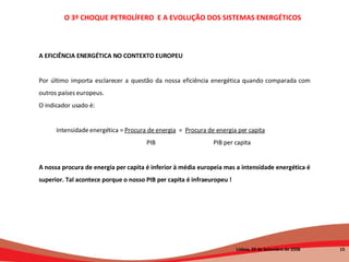 A EFICIÊNCIA ENERGÉTICA NO CONTEXTO EUROPEU Por último importa esclarecer a questão da nossa eficiência energética quando comparada com outros países europeus.  O indicador usado é: Intensidade energética =  Procura de energia   =  Procura de energia per capita     PIB  PIB per capita   A nossa procura de energia per capita é inferior à média europeia mas a intensidade energética é superior. Tal acontece porque o nosso PIB per capita é infraeuropeu ! O 3º CHOQUE PETROLÍFERO  E A EVOLUÇÃO DOS SISTEMAS ENERGÉTICOS   Lisboa, 20 de Setembro de 2008  