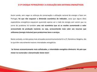 Assim sendo, sem negar os esforços de conservação e utilização racional de energia a fazer em Portugal,  há que não esquecer a dimensão económica do indicador,  coisa que alguns ditos especialistas energéticos esquecem querendo apenas ver o lado da energia sem verem que no cerne do problema há também  uma raiz económica que só se resolve aumentando o valor acrescentado da produção nacional, ou seja, acrescentando mais valor aos recursos que utilizamos (energia inclusive) para produzirmos bens e serviços.   Neste contexto, os dois países mais atrasados economicamente da EU a 27, Roménia e Bulgária, são os que têm naturalmente maiores intensidades energéticas.   Se formos economicamente mais sofisticados, a intensidade energética diminuirá. Há pois que mexer no numerador e denominador deste rácio! O 3º CHOQUE PETROLÍFERO E A EVOLUÇÃO DOS SISTEMAS ENERGÉTICOS   Lisboa, 20 de Setembro de 2008  