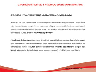 O 3º CHOQUE PETROLÍFERO FEITO PELO LADO DA PROCURA (DEMAND-DRIVEN) A entrada em cena na economia mundial das potências asiáticas, designadamente China e Índia, cujas necessidades de energia vão ser crescentes, veio provocar um autêntico choque pelo lado da procura no mercado petrolífero mundial. Desde 1999, um em cada três barris adicionais de petróleo foi fornecido à China.  Estamos no 3º choque petrolífero. Este choque do lado da procura  numa situação de incapacidade de aumento da produção, devida quer a não entrada em funcionamento de novas explorações quer à ausência de investimentos nas refinarias nos últimos anos,  tem contudo características diferentes dos anteriores choques pelo lado da oferta  (redução da oferta para uma procura constante), 1º e 2º choques petrolíferos. O 3º CHOQUE PETROLÍFERO  E A EVOLUÇÃO DOS SISTEMAS ENERGÉTICOS   Lisboa, 20 de Setembro de 2008  