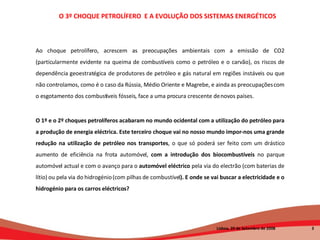 Ao choque petrolífero, acrescem as preocupações ambientais com a emissão de CO2 (particularmente evidente na queima de combustíveis como o petróleo e o carvão), os riscos de dependência geoestratégica de produtores de petróleo e gás natural em regiões instáveis ou que não controlamos, como é o caso da Rússia, Médio Oriente e Magrebe, e ainda as preocupações com o esgotamento dos combustíveis fósseis, face a uma procura crescente de novos países. O 1º e o 2º choques petrolíferos acabaram no mundo ocidental com a utilização do petróleo para a produção de energia eléctrica. Este terceiro choque vai no nosso mundo impor-nos uma grande redução na utilização de petróleo nos transportes , o que só poderá ser feito com um drástico aumento de eficiência na frota automóvel,  com a introdução dos biocombustíveis  no parque automóvel actual e com o avanço para o  automóvel eléctrico  pela via do electrão (com baterias de lítio) ou pela via do hidrogénio (com pilhas de combustível ). E onde se vai buscar a electricidade e o hidrogénio para os carros eléctricos?  O 3º CHOQUE PETROLÍFERO  E A EVOLUÇÃO DOS SISTEMAS ENERGÉTICOS   Lisboa, 20 de Setembro de 2008  