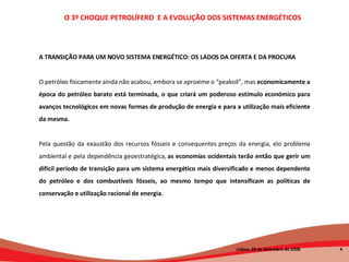 A TRANSIÇÃO PARA UM NOVO SISTEMA ENERGÉTICO: OS LADOS DA OFERTA E DA PROCURA O petróleo fisicamente ainda não acabou, embora se aproxime o “peakoil”, mas  economicamente a época do petróleo barato está terminada, o que criará um poderoso estímulo económico para avanços tecnológicos em novas formas de produção de energia e para a utilização mais eficiente da mesma.   Pela questão da exaustão dos recursos fósseis e consequentes preços da energia, elo problema ambiental e pela dependência geoestratégica,  as economias ocidentais terão então que gerir um difícil período de transição para um sistema energético mais diversificado e menos dependente do petróleo e dos combustíveis fósseis, ao mesmo tempo que intensificam as políticas de conservação e utilização racional de energia. O 3º CHOQUE PETROLÍFERO  E A EVOLUÇÃO DOS SISTEMAS ENERGÉTICOS   Lisboa, 20 de Setembro de 2008  