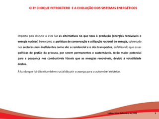 Importa pois discutir a esta luz  as alternativas no que toca à produção (energias renováveis e energia nuclear)  bem como as  políticas de conservação e utilização racional de energia,  sobretudo nos  sectores mais ineficientes como são o residencial e o dos transportes , enfatizando que essas  políticas de gestão da procura, por serem permanentes e sustentáveis, terão maior potencial para a poupança nos combustíveis fósseis que as energias renováveis, devido à volatilidade destas.  À luz do que foi dito é também crucial discutir o avanço para o automóvel eléctrico. O 3º CHOQUE PETROLÍFERO  E A EVOLUÇÃO DOS SISTEMAS ENERGÉTICOS   Lisboa, 20 de Setembro de 2008  