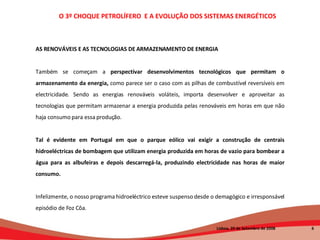 AS RENOVÁVEIS E AS TECNOLOGIAS DE ARMAZENAMENTO DE ENERGIA Também se começam a  perspectivar desenvolvimentos tecnológicos que permitam o armazenamento da energia,  como parece ser o caso com as pilhas de combustível reversíveis em electricidade. Sendo as energias renováveis voláteis, importa desenvolver e aproveitar as tecnologias que permitam armazenar a energia produzida pelas renováveis em horas em que não haja consumo para essa produção.  Tal é evidente em Portugal em que o parque eólico vai exigir a construção de centrais hidroeléctricas de bombagem que utilizam energia produzida em horas de vazio para bombear a água para as albufeiras e depois descarregá-la, produzindo electricidade nas horas de maior consumo.   Infelizmente, o nosso programa hidroeléctrico esteve suspenso desde o demagógico e irresponsável episódio de Foz Côa.  O 3º CHOQUE PETROLÍFERO  E A EVOLUÇÃO DOS SISTEMAS ENERGÉTICOS   Lisboa, 20 de Setembro de 2008  