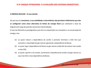 A ENERGIA NUCLEAR – O caso alemão No que toca às  renováveis, a sua volatilidade e intermitência não permitem infelizmente que elas se configurem como única alternativa às fontes de energia fóssil  que satisfazem a base do diagrama de carga das grandes economias industrializadas. O caso da Alemanha é paradigmático, pois tem-se empenhado nas renováveis e na conservação de energia, mas:  se quiser reduzir a dependência do carvão e portanto minimizar o CO2 terá que aumentar a importação de gás natural, agravando a dependência da Rússia;  se quiser fugir à dependência da Rússia no gás natural, então têm de aceitar mais carvão e mais CO2;  se quiser suprimir a via nuclear, aumentará a importância do carvão e do gás natural, ou seja mais CO2 e mais dependência da Rússia.  O 3º CHOQUE PETROLÍFERO  E A EVOLUÇÃO DOS SISTEMAS ENERGÉTICOS   Lisboa, 20 de Setembro de 2008  
