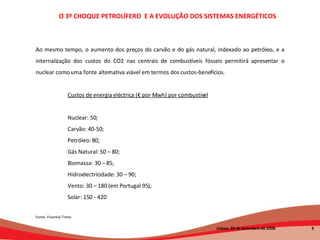 Ao mesmo tempo, o aumento dos preços do carvão e do gás natural, indexado ao petróleo, e a internalização dos custos do CO2 nas centrais de combustíveis fósseis permitirá apresentar o nuclear como uma fonte alternativa viável em termos dos custos-benefícios. Custos de energia eléctrica (€ por Mwh) por combustível Nuclear: 50;  Carvão: 40-50;  Petróleo: 80;  Gás Natural: 50 – 80;  Biomassa: 30 – 85; Hidroelectricidade: 30 – 90;  Vento: 30 – 180 (em Portugal 95); Solar: 150 - 420 Fonte: Finantial Times O 3º CHOQUE PETROLÍFERO  E A EVOLUÇÃO DOS SISTEMAS ENERGÉTICOS   Lisboa, 20 de Setembro de 2008  