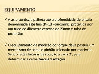 EQUIPAMENTO
 A aste conduz a palheta até a profundidade do ensaio
denominada aste fina (D=13 +ou-1mm), protegida por
um tudo de diâmetro externo de 20mm e tubo de
proteção;
 O equipamento de medição do torque deve possuir um
mecanismo de coroa e pinhão acionado por manivela.
Sendo feitas leituras de rotação a cada 2°, para
determinar a curva torque x rotação.
 