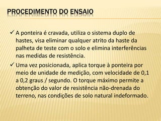  A ponteira é cravada, utiliza o sistema duplo de
hastes, visa eliminar qualquer atrito da haste da
palheta de teste com o solo e elimina interferências
nas medidas de resistência.
 Uma vez posicionada, aplica torque à ponteira por
meio de unidade de medição, com velocidade de 0,1
a 0,2 graus / segundo. O torque máximo permite a
obtenção do valor de resistência não-drenada do
terreno, nas condições de solo natural indeformado.
PROCEDIMENTO DO ENSAIO
 