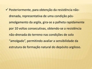  Posteriormente, para obtenção da resistência não-
drenada, representativa de uma condição pós-
amolgamento da argila, gira-se a palheta rapidamente
por 10 voltas consecutivas, obtendo-se a resistência
não-drenada do terreno nas condições de solo
“amolgado”, permitindo avaliar a sensibilidade da
estrutura de formação natural do depósito argiloso.
 