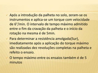  Após a introdução da palheta no solo, zeram-se os
instrumentos e aplica-se um torque com velocidade
de 6°/min. O intervalo de tempo máximo admitido
entre o fim da cravação da palheta e o início da
rotação na mesma é de 5min.
 Para determinar a resistência amolgada(Sur),
imediatamente após a aplicação do torque máximo
são realizadas dez revoluções completas na palheta e
refeito o ensaio.
 O tempo máximo entre os ensaios também é de 5
minutos
 