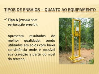  Tipo A (ensaio sem
perfuração previa):
Apresenta resultados de
melhor qualidade, sendo
utilizados em solos com baixa
consistência onde é possível
sua cravação a partir do nível
do terreno;
TIPOS DE ENSAIOS – QUANTO AO EQUIPAMENTO
 