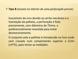  Tipo B (ensaio no interior de uma perfuração previa):
Suscetíveis de erro devido ao atrito mecânico e a
translação da palheta, a perfuração é feita
previamente, com diâmetro de 75mm, e
preferencialmente revestida para evitar
desmoronamento.
O conjunto aste e palheta é introduzido no furo onde
será cravada num comprimento superior a 0,5m
(<4*D), para iniciar as medições.
 