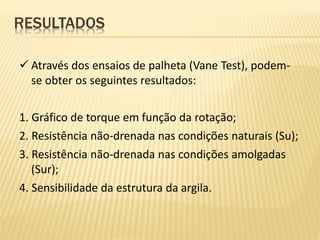  Através dos ensaios de palheta (Vane Test), podem-
se obter os seguintes resultados:
1. Gráfico de torque em função da rotação;
2. Resistência não-drenada nas condições naturais (Su);
3. Resistência não-drenada nas condições amolgadas
(Sur);
4. Sensibilidade da estrutura da argila.
RESULTADOS
 