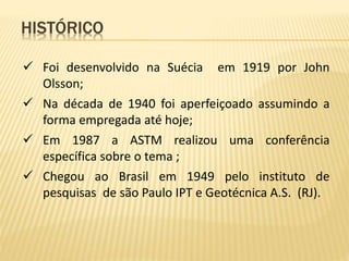  Foi desenvolvido na Suécia em 1919 por John
Olsson;
 Na década de 1940 foi aperfeiçoado assumindo a
forma empregada até hoje;
 Em 1987 a ASTM realizou uma conferência
específica sobre o tema ;
 Chegou ao Brasil em 1949 pelo instituto de
pesquisas de são Paulo IPT e Geotécnica A.S. (RJ).
HISTÓRICO
 