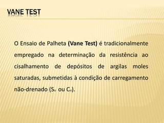 O Ensaio de Palheta (Vane Test) é tradicionalmente
empregado na determinação da resistência ao
cisalhamento de depósitos de argilas moles
saturadas, submetidas à condição de carregamento
não-drenado (Su ou Cu).
VANE TEST
 