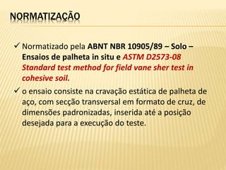  Normatizado pela ABNT NBR 10905/89 – Solo –
Ensaios de palheta in situ e ASTM D2573-08
Standard test method for field vane sher test in
cohesive soil.
 o ensaio consiste na cravação estática de palheta de
aço, com secção transversal em formato de cruz, de
dimensões padronizadas, inserida até a posição
desejada para a execução do teste.
NORMATIZAÇÃO
 