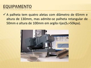  A palheta tem quatro aletas com diâmetro de 65mm e
altura de 130mm, mas admite-se palheta retangular de
50mm e altura de 100mm em argila rijas(Su>50kpa).
EQUIPAMENTO
 