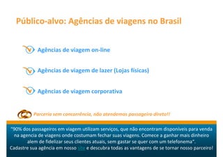 Público-alvo: Agências de viagens no Brasil


            Agências de viagem on-line


            Agências de viagem de lazer (Lojas físicas)


            Agências de viagem corporativa


          Parceria sem concorrência, não atendemos passageiro direto!!

“90% dos passageiros em viagem utilizam serviços, que não encontram disponíveis para venda
  na agencia de viagens onde costumam fechar suas viagens. Comece a ganhar mais dinheiro
        alem de fidelizar seus clientes atuais, sem gastar se quer com um telefonema“.
Cadastre sua agência em nosso site e descubra todas as vantagens de se tornar nosso parceiro!
 