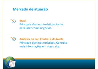 Mercado de atuação

   Brasil
   Principais destinos turísticos, tanto
   para lazer como negócios.


   América do Sul, Central e do Norte
   Principais destinos turísticos. Consulte
   mais informações em nosso site.
 