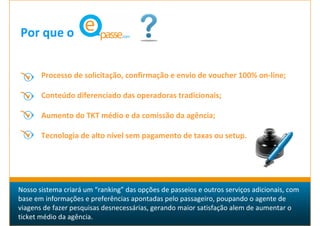 Por que o


       Processo de solicitação, confirmação e envio de voucher 100% on-line;

       Conteúdo diferenciado das operadoras tradicionais;

       Aumento do TKT médio e da comissão da agência;

       Tecnologia de alto nível sem pagamento de taxas ou setup.




Nosso sistema criará um “ranking” das opções de passeios e outros serviços adicionais, com
base em informações e preferências apontadas pelo passageiro, poupando o agente de
viagens de fazer pesquisas desnecessárias, gerando maior satisfação alem de aumentar o
ticket médio da agência.
 