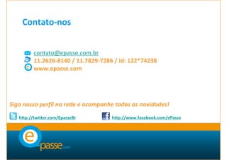 Contato-nos


         contato@epasse.com.br
         11.2626-8140 / 11.7829-7286 / id: 122*74238
         www.epasse.com




Siga nosso perfil na rede e acompanhe todas as novidades!
   http://twitter.com/EpasseBr      http://www.facebook.com/ePasse
 