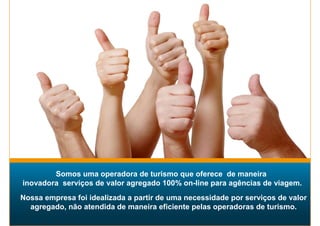 Somos uma operadora de turismo que oferece de maneira
inovadora serviços de valor agregado 100% on-line para agências de viagem.
Nossa empresa foi idealizada a partir de uma necessidade por serviços de valor
  agregado, não atendida de maneira eficiente pelas operadoras de turismo.
 