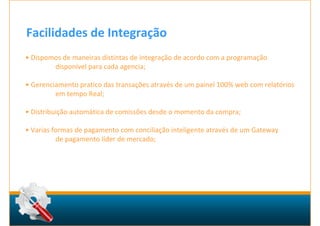 Facilidades de Integração
• Dispomos de maneiras distintas de integração de acordo com a programação
        disponível para cada agencia;

• Gerenciamento pratico das transações através de um painel 100% web com relatórios
         em tempo Real;

• Distribuição automática de comissões desde o momento da compra;

• Varias formas de pagamento com conciliação inteligente através de um Gateway
          de pagamento líder de mercado;
 
