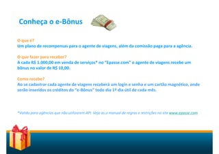 Conheça o e-Bônus

O que é?
Um plano de recompensas para o agente de viagens, além da comissão paga para a agência.

O que fazer para receber?
A cada R$ 1.000,00 em venda de serviços* no “Epasse.com” o agente de viagens recebe um
bônus no valor de R$ 10,00.

Como recebe?
Ao se cadastrar cada agente de viagens receberá um login e senha e um cartão magnético, onde
serão inseridos os créditos do “e-Bônus” todo dia 1º dia útil de cada mês.



*Valido para agências que não utilizarem API. Veja as o manual de regras e restrições no site www.epasse.com
 