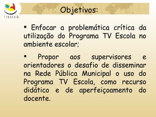 Enfocar a problemática crítica da utilização do Programa TV Escola no ambiente escolar; Propor aos supervisores e orientadores o desafio de disseminar na Rede Pública Municipal o uso do Programa TV Escola, como recurso didático e de aperfeiçoamento do docente.   Objetivos: 