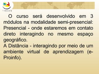 O curso será desenvolvido em 3 módulos na modalidade semi-presencial:  Presencial - onde estaremos em contato direto interagindo no mesmo espaço geográfico. A Distância - interagindo por meio de um ambiente virtual de aprendizagem (e-Proinfo). 