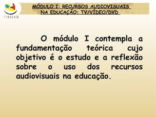O módulo I contempla a fundamentação teórica cujo objetivo é o estudo e a reflexão sobre o uso dos recursos audiovisuais na educação. MÓDULO I:  RECURSOS AUDIOVISUAIS  NA EDUCAÇÃO: TV/VÍDEO/DVD     