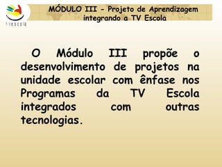 MÓDULO III -  Projeto de Aprendizagem  integrando a TV Escola   O Módulo III propõe o desenvolvimento de projetos na unidade escolar com ênfase nos Programas da TV Escola integrados com outras tecnologias. 