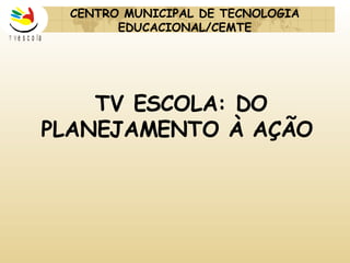 TV ESCOLA: DO PLANEJAMENTO À AÇÃO CENTRO MUNICIPAL DE TECNOLOGIA EDUCACIONAL/CEMTE 
