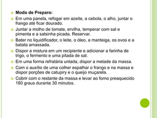  Modo de Preparo:
 Em uma panela, refogar em azeite, a cebola, o alho, juntar o
frango até ficar dourado.
 Juntar a molho de tomate, ervilha, temperar com sal e
pimenta e a salsinha picada. Reservar.
 Bater no liquidificador, o leite, o óleo, a manteiga, os ovos e a
batata amassada.
 Dispor a mistura em um recipiente e adicionar a farinha de
trigo, o fermento e uma pitada de sal.
 Em uma forma refratária untada, dispor a metade da massa.
 Com o auxílio de uma colher espalhar o frango e na massa e
dispor porções de catupiry e o queijo muçarela.
 Cobrir com o restante da massa e levar ao forno preaquecido
180 graus durante 30 minutos.
 