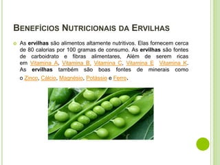 BENEFÍCIOS NUTRICIONAIS DA ERVILHAS
 As ervilhas são alimentos altamente nutritivos. Elas fornecem cerca
de 80 calorias por 100 gramas de consumo. As ervilhas são fontes
de carboidrato e fibras alimentares, Além de serem ricas
em Vitamina A, Vitamina B, Vitamina C, Vitamina E Vitamina K.
As ervilhas também são boas fontes de minerais como
o Zinco, Cálcio, Magnésio, Potássio e Ferro.
 