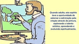 Quando adulto, este espírito
teve a oportunidade de
externar a admiração pela
criação através da pintura,
explorando o talento
artístico, aprendendo e
evoluindo espiritualmente.
 
