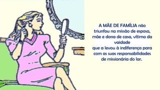 A MÃE DE FAMÍLIA não
triunfou na missão de esposa,
mãe e dona de casa, vítima da
vaidade
que a levou à indiferença para
com as suas responsabilidades
de missionária do lar.
 