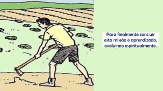 Para finalmente concluir
esta missão e aprendizado,
evoluindo espiritualmente.
 