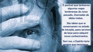 É possível que tenhamos
algumas vagas
lembranças do nosso
passado, chamadas de
ideias inatas.
São ideias que se
conservaram no estado
de intuição, para servirem
de base para adquirir
novos conhecimentos.
Sem isso, o Espírito teria
sempre que recomeçar.
 