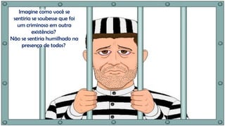 Imagine como você se
sentiria se soubesse que foi
um criminoso em outra
existência?
Não se sentiria humilhado na
presença de todos?
 