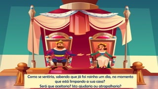 Como se sentiria, sabendo que já foi rainha um dia, no momento
que está limpando a sua casa?
Será que aceitaria? Isto ajudaria ou atrapalharia?
 